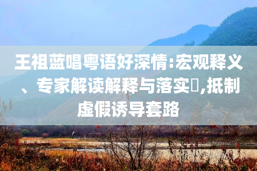 王祖藍唱粵語好深情:宏觀釋義、專家解讀解釋與落實?,抵制虛假誘導套路