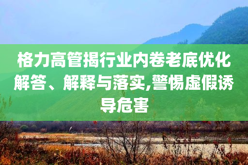 格力高管揭行業(yè)內(nèi)卷老底優(yōu)化解答、解釋與落實,警惕虛假誘導危害