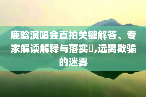 鹿晗演唱會直拍關(guān)鍵解答、專家解讀解釋與落實?,遠離欺騙的迷霧