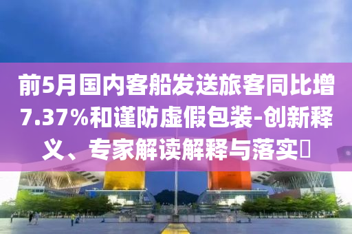 前5月國內(nèi)客船發(fā)送旅客同比增7.37%和謹防虛假包裝-創(chuàng)新釋義、專家解讀解釋與落實?