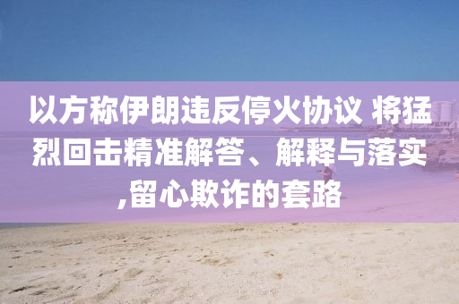 以方稱伊朗違反?；饏f(xié)議 將猛烈回擊精準解答、解釋與落實,留心欺詐的套路