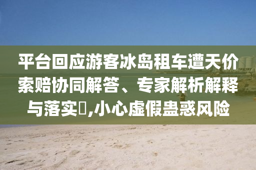 平臺回應(yīng)游客冰島租車遭天價索賠協(xié)同解答、專家解析解釋與落實(shí)?,小心虛假蠱惑風(fēng)險