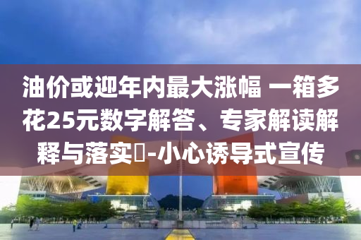 油價或迎年內(nèi)最大漲幅 一箱多花25元數(shù)字解答、專家解讀解釋與落實(shí)?-小心誘導(dǎo)式宣傳