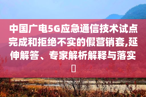 中國廣電5G應急通信技術試點完成和拒絕不實的假營銷套,延伸解答、專家解析解釋與落實?