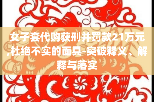 女子套代購獲刑并罰款21萬元,杜絕不實的面具-突破釋義、解釋與落實