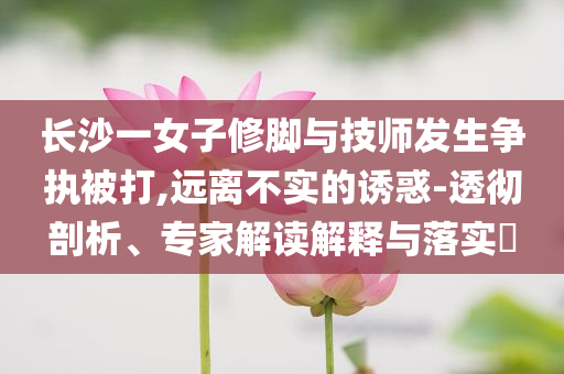 長沙一女子修腳與技師發(fā)生爭執(zhí)被打,遠離不實的誘惑-透徹剖析、專家解讀解釋與落實?