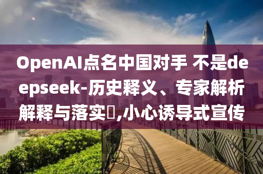 OpenAI點名中國對手 不是deepseek-歷史釋義、專家解析解釋與落實?,小心誘導式宣傳
