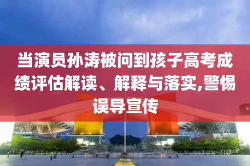 當演員孫濤被問到孩子高考成績評估解讀、解釋與落實,警惕誤導宣傳