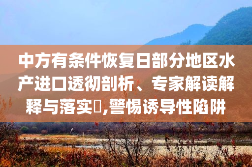 中方有條件恢復(fù)日部分地區(qū)水產(chǎn)進(jìn)口透徹剖析、專家解讀解釋與落實(shí)?,警惕誘導(dǎo)性陷阱