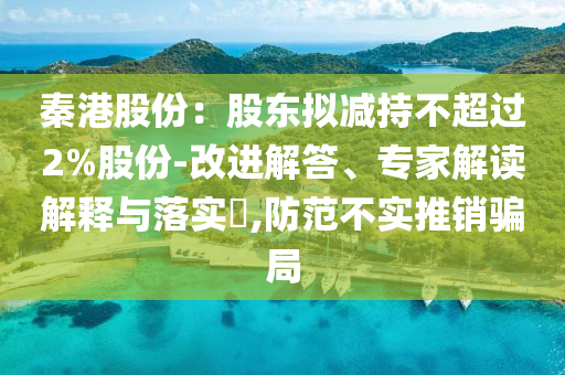 秦港股份：股東擬減持不超過2%股份-改進(jìn)解答、專家解讀解釋與落實(shí)?,防范不實(shí)推銷騙局
