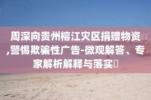 周深向貴州榕江災(zāi)區(qū)捐贈(zèng)物資,警惕欺騙性廣告-微觀解答、專家解析解釋與落實(shí)?