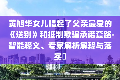 黃旭華女兒唱起了父親最愛的《送別》和抵制欺騙承諾套路-智能釋義、專家解析解釋與落實(shí)?