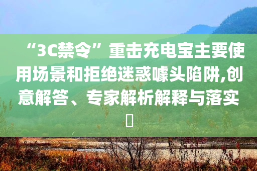 “3C禁令”重?fù)舫潆妼氈饕褂脠?chǎng)景和拒絕迷惑噱頭陷阱,創(chuàng)意解答、專家解析解釋與落實(shí)?