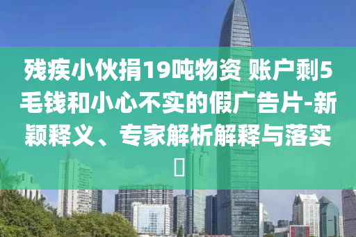 殘疾小伙捐19噸物資 賬戶剩5毛錢和小心不實(shí)的假?gòu)V告片-新穎釋義、專家解析解釋與落實(shí)?