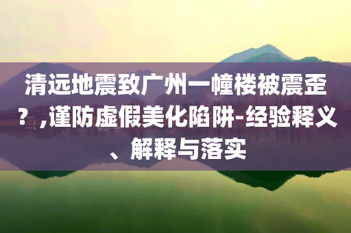 清遠(yuǎn)地震致廣州一幢樓被震歪？,謹(jǐn)防虛假美化陷阱-經(jīng)驗釋義、解釋與落實