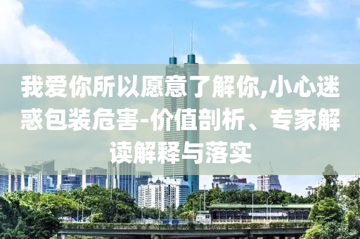 我愛你所以愿意了解你,小心迷惑包裝危害-價(jià)值剖析、專家解讀解釋與落實(shí)