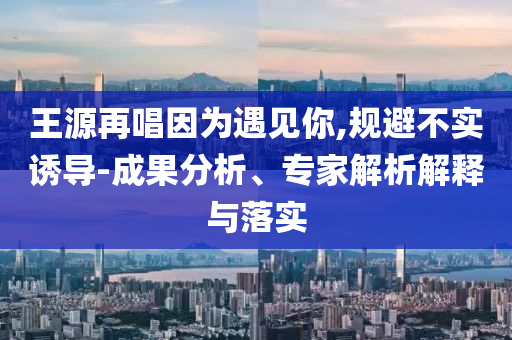 王源再唱因?yàn)橛鲆娔?規(guī)避不實(shí)誘導(dǎo)-成果分析、專家解析解釋與落實(shí)