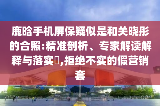 鹿晗手機(jī)屏保疑似是和關(guān)曉彤的合照:精準(zhǔn)剖析、專家解讀解釋與落實(shí)?,拒絕不實(shí)的假營銷套