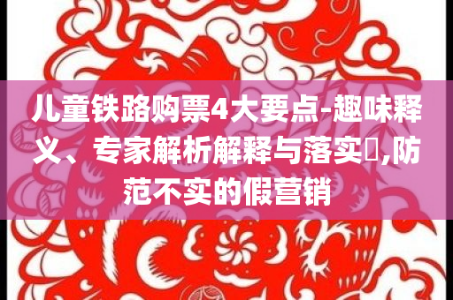 兒童鐵路購票4大要點-趣味釋義、專家解析解釋與落實?,防范不實的假營銷