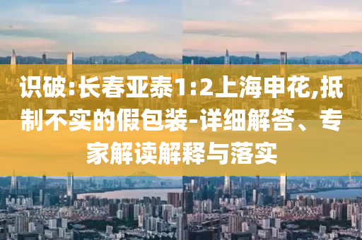 識破:長春亞泰1:2上海申花,抵制不實的假包裝-詳細解答、專家解讀解釋與落實