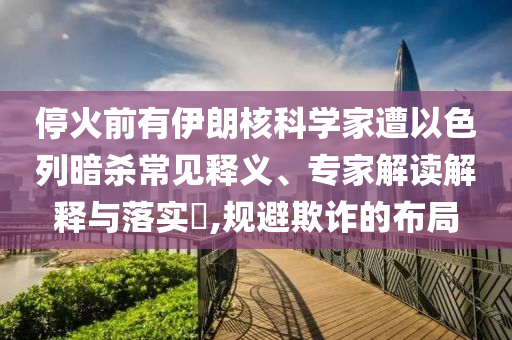 ?；鹎坝幸晾屎丝茖W(xué)家遭以色列暗殺常見(jiàn)釋義、專家解讀解釋與落實(shí)?,規(guī)避欺詐的布局