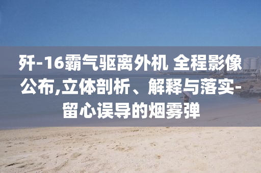 殲-16霸氣驅(qū)離外機(jī) 全程影像公布,立體剖析、解釋與落實(shí)-留心誤導(dǎo)的煙霧彈