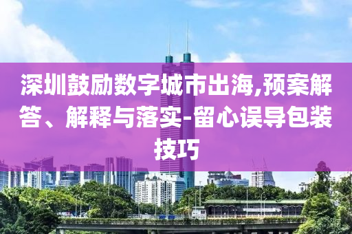 深圳鼓勵數字城市出海,預案解答、解釋與落實-留心誤導包裝技巧