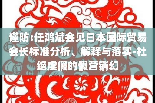 謹(jǐn)防:任鴻斌會(huì)見日本國(guó)際貿(mào)易會(huì)長(zhǎng)標(biāo)準(zhǔn)分析、解釋與落實(shí)-杜絕虛假的假營(yíng)銷幻