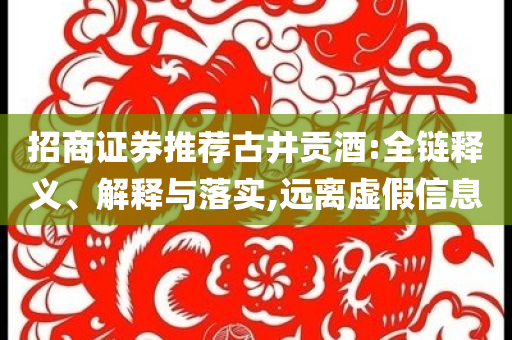 招商證券推薦古井貢酒:全鏈釋義、解釋與落實(shí),遠(yuǎn)離虛假信息