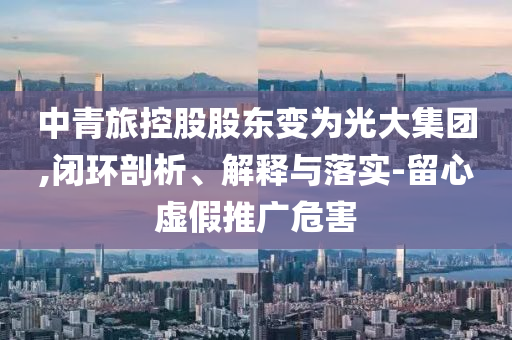 中青旅控股股東變?yōu)楣獯蠹瘓F(tuán),閉環(huán)剖析、解釋與落實(shí)-留心虛假推廣危害
