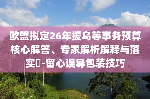 歐盟擬定26年援烏等事務(wù)預(yù)算核心解答、專家解析解釋與落實?-留心誤導(dǎo)包裝技巧