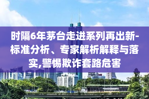 時隔6年茅臺走進(jìn)系列再出新-標(biāo)準(zhǔn)分析、專家解析解釋與落實,警惕欺詐套路危害