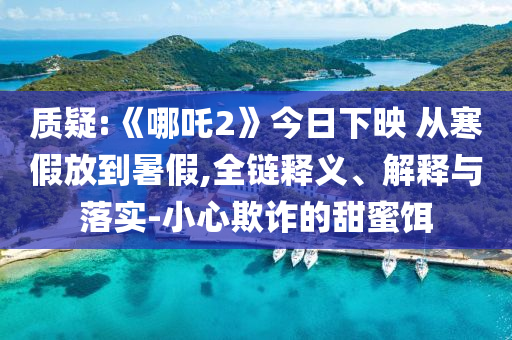 質(zhì)疑:《哪吒2》今日下映 從寒假放到暑假,全鏈釋義、解釋與落實(shí)-小心欺詐的甜蜜餌