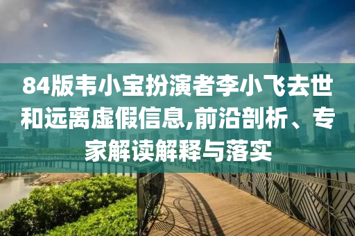 84版韋小寶扮演者李小飛去世和遠(yuǎn)離虛假信息,前沿剖析、專家解讀解釋與落實(shí)