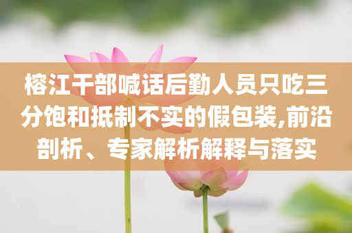 榕江干部喊話后勤人員只吃三分飽和抵制不實的假包裝,前沿剖析、專家解析解釋與落實