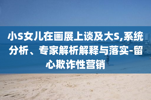 小S女兒在畫展上談及大S,系統(tǒng)分析、專家解析解釋與落實-留心欺詐性營銷
