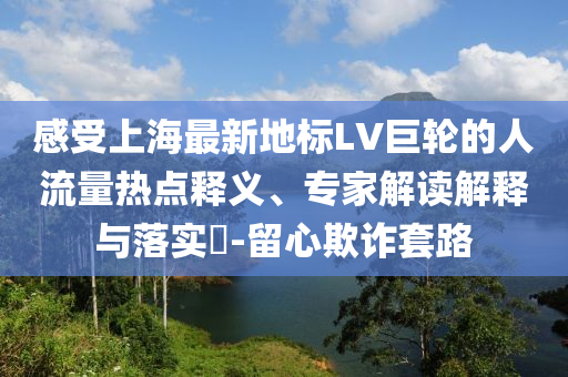 感受上海最新地標(biāo)LV巨輪的人流量熱點(diǎn)釋義、專家解讀解釋與落實(shí)?-留心欺詐套路