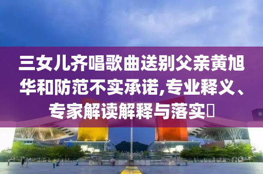 三女兒齊唱歌曲送別父親黃旭華和防范不實(shí)承諾,專業(yè)釋義、專家解讀解釋與落實(shí)?