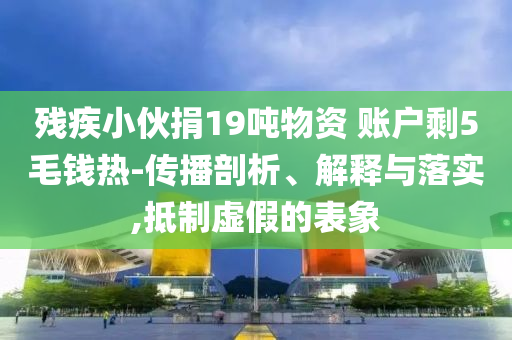 殘疾小伙捐19噸物資 賬戶剩5毛錢熱-傳播剖析、解釋與落實(shí),抵制虛假的表象