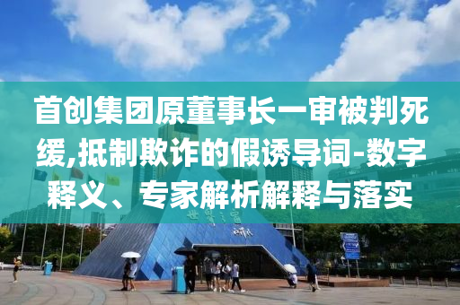 首創(chuàng)集團(tuán)原董事長一審被判死緩,抵制欺詐的假誘導(dǎo)詞-數(shù)字釋義、專家解析解釋與落實(shí)