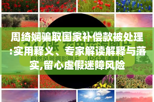 周綺嫻騙取國家補(bǔ)償款被處理:實(shí)用釋義、專家解讀解釋與落實(shí),留心虛假迷障風(fēng)險(xiǎn)