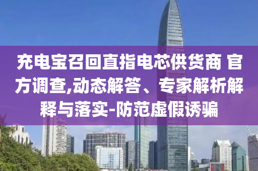 充電寶召回直指電芯供貨商 官方調(diào)查,動(dòng)態(tài)解答、專家解析解釋與落實(shí)-防范虛假誘騙