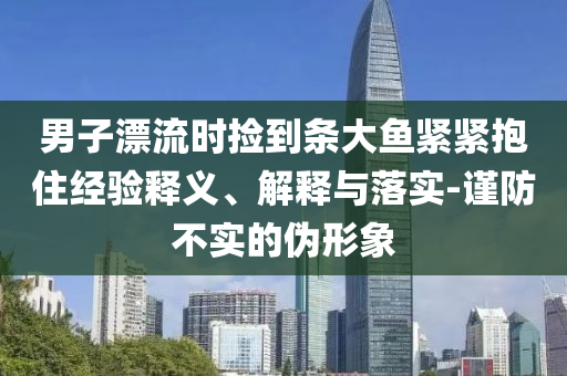 男子漂流時(shí)撿到條大魚緊緊抱住經(jīng)驗(yàn)釋義、解釋與落實(shí)-謹(jǐn)防不實(shí)的偽形象