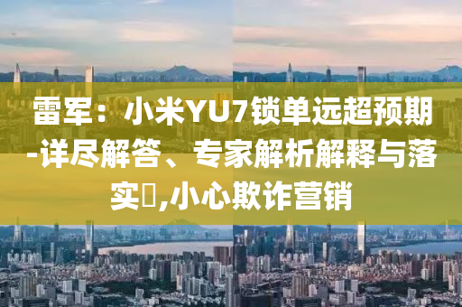 雷軍：小米YU7鎖單遠(yuǎn)超預(yù)期-詳盡解答、專家解析解釋與落實(shí)?,小心欺詐營銷
