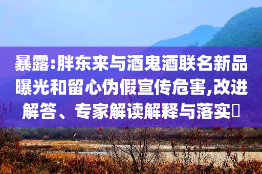 暴露:胖東來(lái)與酒鬼酒聯(lián)名新品曝光和留心偽假宣傳危害,改進(jìn)解答、專家解讀解釋與落實(shí)?