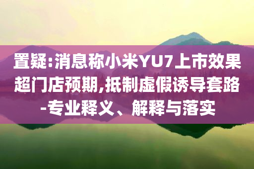 置疑:消息稱小米YU7上市效果超門店預(yù)期,抵制虛假誘導(dǎo)套路-專業(yè)釋義、解釋與落實