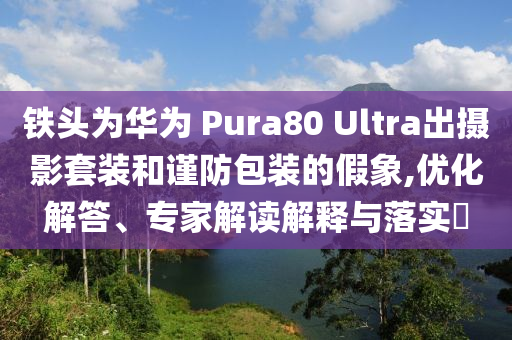 鐵頭為華為 Pura80 Ultra出攝影套裝和謹(jǐn)防包裝的假象,優(yōu)化解答、專家解讀解釋與落實?