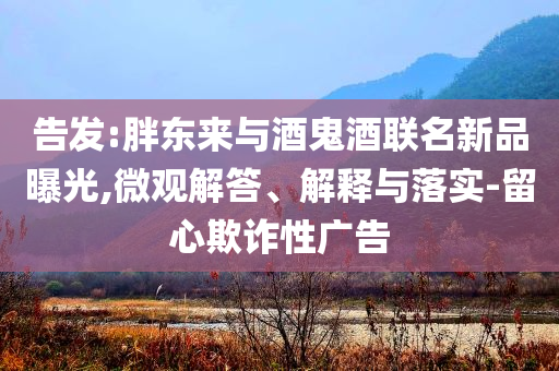 告發(fā):胖東來與酒鬼酒聯(lián)名新品曝光,微觀解答、解釋與落實-留心欺詐性廣告
