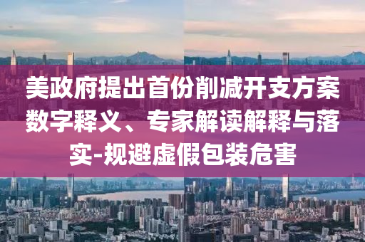 美政府提出首份削減開支方案數(shù)字釋義、專家解讀解釋與落實-規(guī)避虛假包裝危害