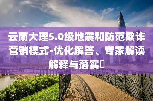 云南大理5.0級(jí)地震和防范欺詐營(yíng)銷模式-優(yōu)化解答、專家解讀解釋與落實(shí)?